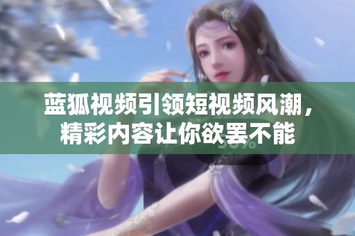 蓝狐视频引领短视频风潮，精彩内容让你欲罢不能