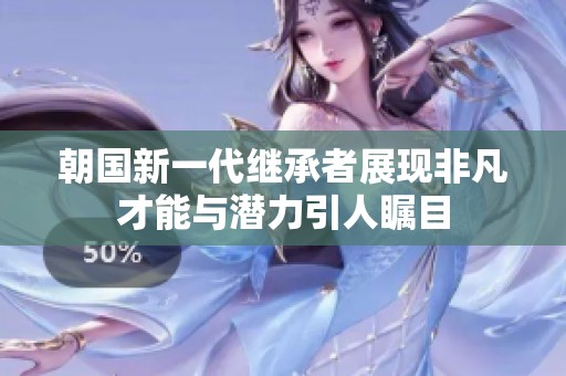 朝国新一代继承者展现非凡才能与潜力引人瞩目