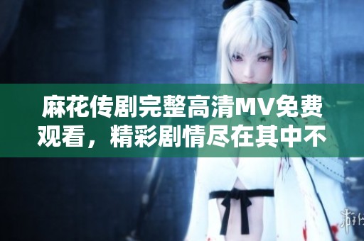 麻花传剧完整高清MV免费观看，精彩剧情尽在其中不容错过