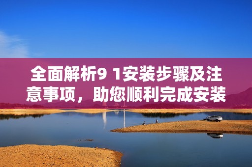 全面解析9 1安装步骤及注意事项，助您顺利完成安装任务