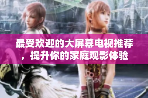 最受欢迎的大屏幕电视推荐，提升你的家庭观影体验