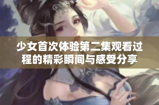 少女首次体验第二集观看过程的精彩瞬间与感受分享