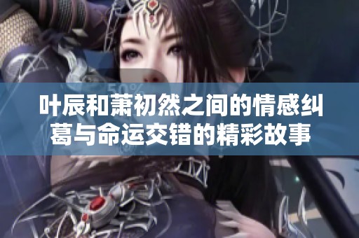 叶辰和萧初然之间的情感纠葛与命运交错的精彩故事