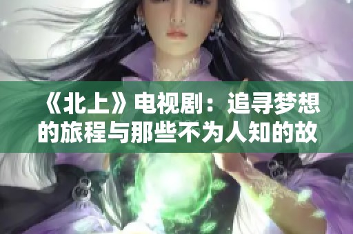 《北上》电视剧：追寻梦想的旅程与那些不为人知的故事