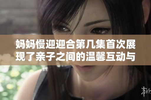 妈妈慢迎迎合第几集首次展现了亲子之间的温馨互动与成长故事