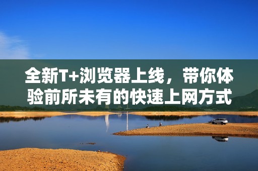 全新T+浏览器上线，带你体验前所未有的快速上网方式
