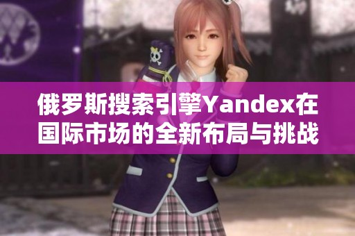 俄罗斯搜索引擎Yandex在国际市场的全新布局与挑战分析