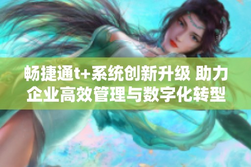畅捷通t+系统创新升级 助力企业高效管理与数字化转型