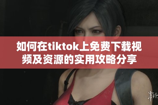 如何在tiktok上免费下载视频及资源的实用攻略分享