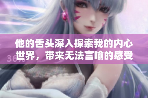 他的舌头深入探索我的内心世界，带来无法言喻的感受与体验