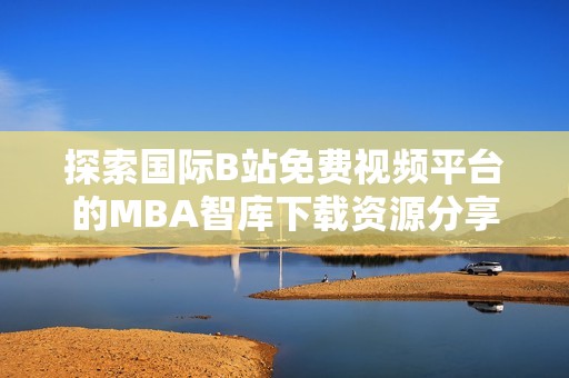 探索国际B站免费视频平台的MBA智库下载资源分享与获取途径
