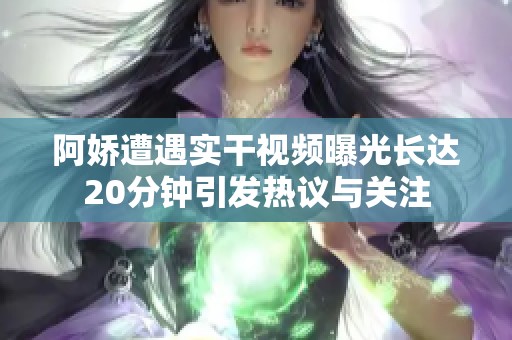 阿娇遭遇实干视频曝光长达20分钟引发热议与关注