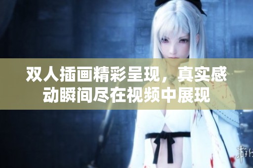 双人插画精彩呈现，真实感动瞬间尽在视频中展现