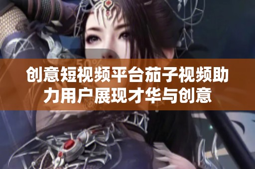 创意短视频平台茄子视频助力用户展现才华与创意