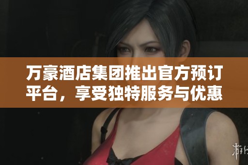 万豪酒店集团推出官方预订平台，享受独特服务与优惠体验
