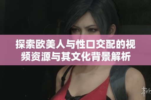 探索欧美人与性口交配的视频资源与其文化背景解析