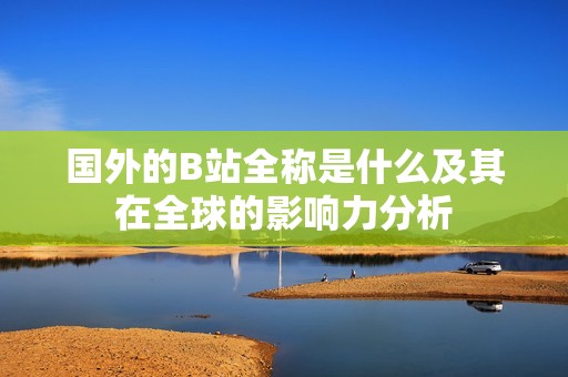 国外的B站全称是什么及其在全球的影响力分析