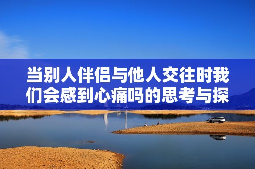 当别人伴侣与他人交往时我们会感到心痛吗的思考与探讨