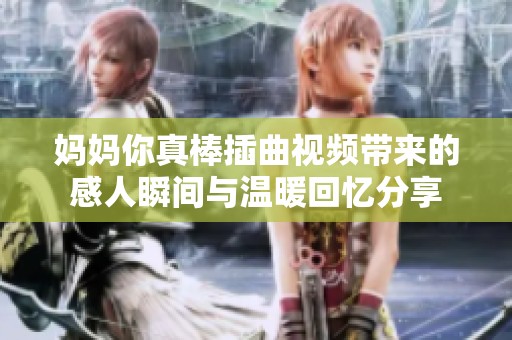 妈妈你真棒插曲视频带来的感人瞬间与温暖回忆分享