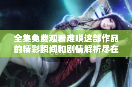 全集免费观看难哄这部作品的精彩瞬间和剧情解析尽在其中