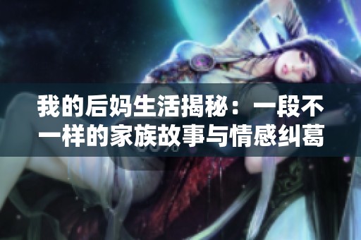 我的后妈生活揭秘：一段不一样的家族故事与情感纠葛