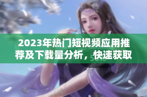 2023年热门短视频应用推荐及下载量分析，快速获取优质内容平台