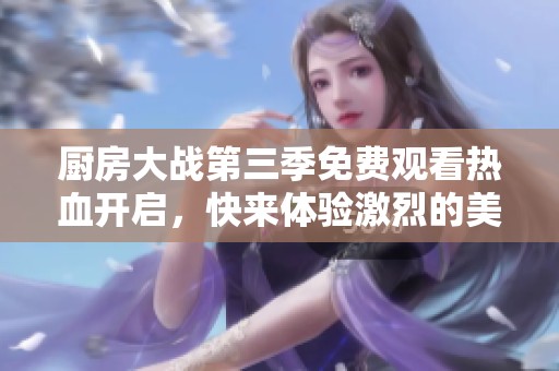 厨房大战第三季免费观看热血开启，快来体验激烈的美食对决吧