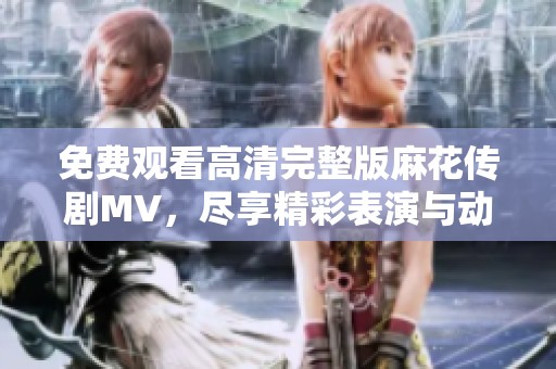 免费观看高清完整版麻花传剧MV，尽享精彩表演与动人音乐