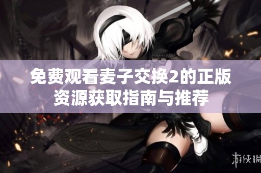 免费观看麦子交换2的正版资源获取指南与推荐
