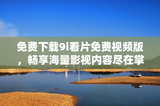 免费下载9i看片免费视频版，畅享海量影视内容尽在掌握