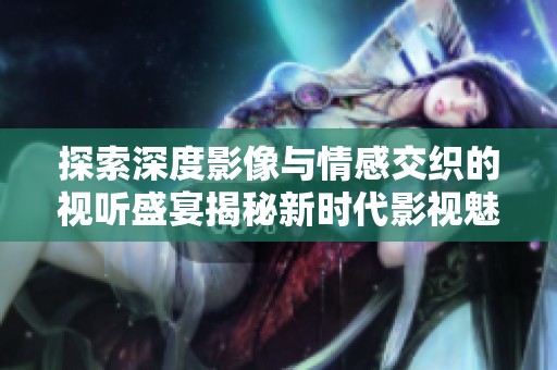 探索深度影像与情感交织的视听盛宴揭秘新时代影视魅力