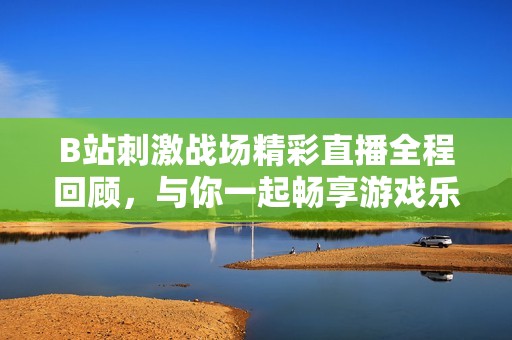 B站刺激战场精彩直播全程回顾，与你一起畅享游戏乐趣