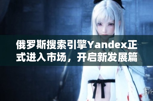 俄罗斯搜索引擎Yandex正式进入市场，开启新发展篇章