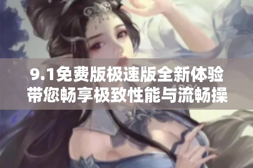 9.1免费版极速版全新体验带您畅享极致性能与流畅操作