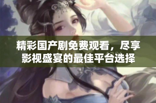 精彩国产剧免费观看，尽享影视盛宴的最佳平台选择
