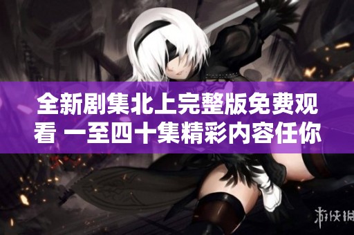 全新剧集北上完整版免费观看 一至四十集精彩内容任你畅享