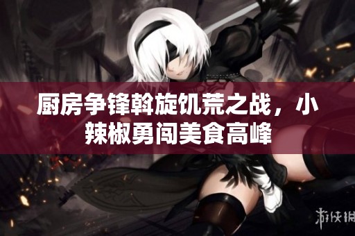 厨房争锋斡旋饥荒之战，小辣椒勇闯美食高峰