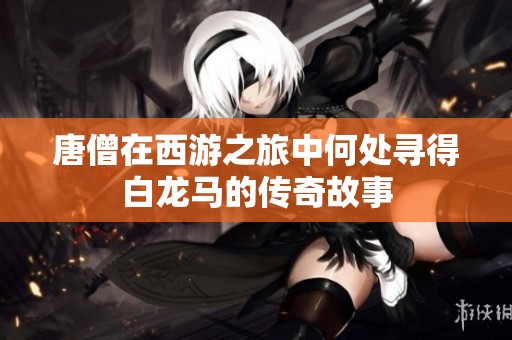 唐僧在西游之旅中何处寻得白龙马的传奇故事