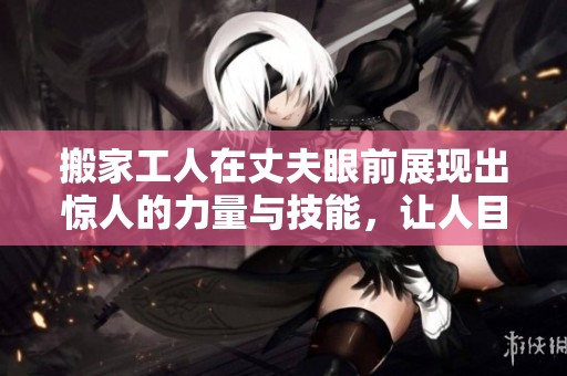 搬家工人在丈夫眼前展现出惊人的力量与技能，让人目瞪口呆