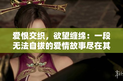 爱恨交织，欲望缠绵：一段无法自拔的爱情故事尽在其中
