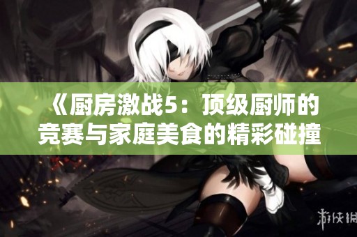 《厨房激战5：顶级厨师的竞赛与家庭美食的精彩碰撞》