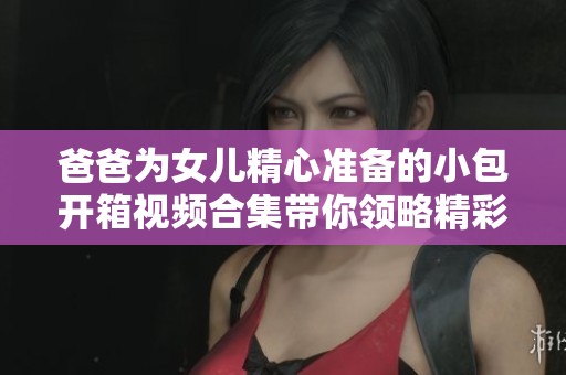 爸爸为女儿精心准备的小包开箱视频合集带你领略精彩瞬间