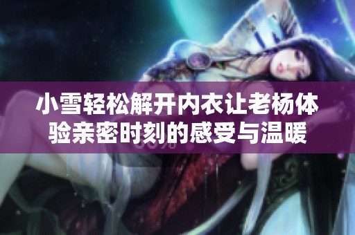 小雪轻松解开内衣让老杨体验亲密时刻的感受与温暖