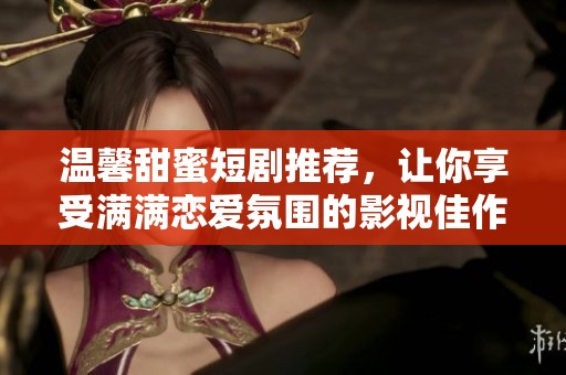 温馨甜蜜短剧推荐，让你享受满满恋爱氛围的影视佳作