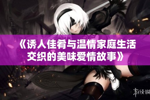 《诱人佳肴与温情家庭生活交织的美味爱情故事》