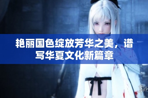 艳丽国色绽放芳华之美，谱写华夏文化新篇章