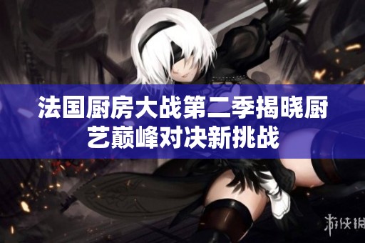 法国厨房大战第二季揭晓厨艺巅峰对决新挑战