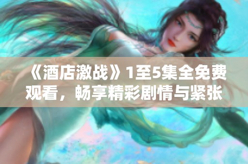 《酒店激战》1至5集全免费观看，畅享精彩剧情与紧张对抗体验