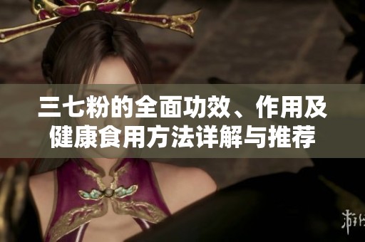 三七粉的全面功效、作用及健康食用方法详解与推荐