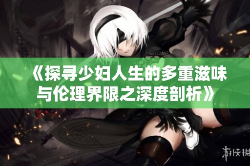 《探寻少妇人生的多重滋味与伦理界限之深度剖析》